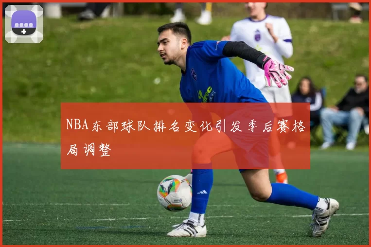 NBA东部球队排名变化引发季后赛格局调整