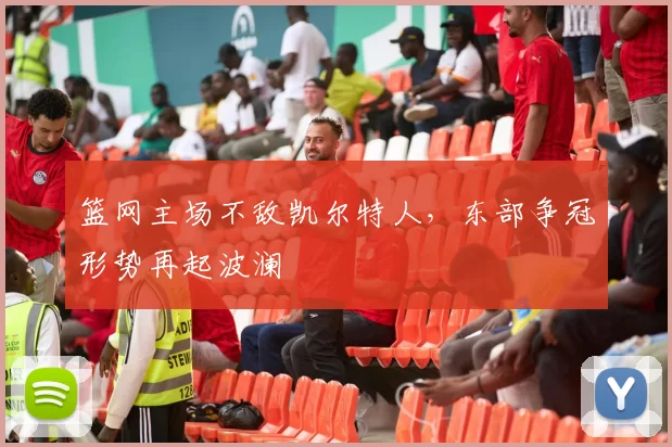 篮网主场不敌凯尔特人,东部争冠形势再起波澜