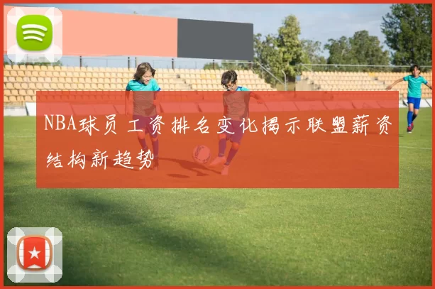 NBA球员工资排名变化揭示联盟薪资结构新趋势