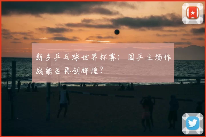 新乡乒乓球世界杯赛：国乒主场作战能否再创辉煌？