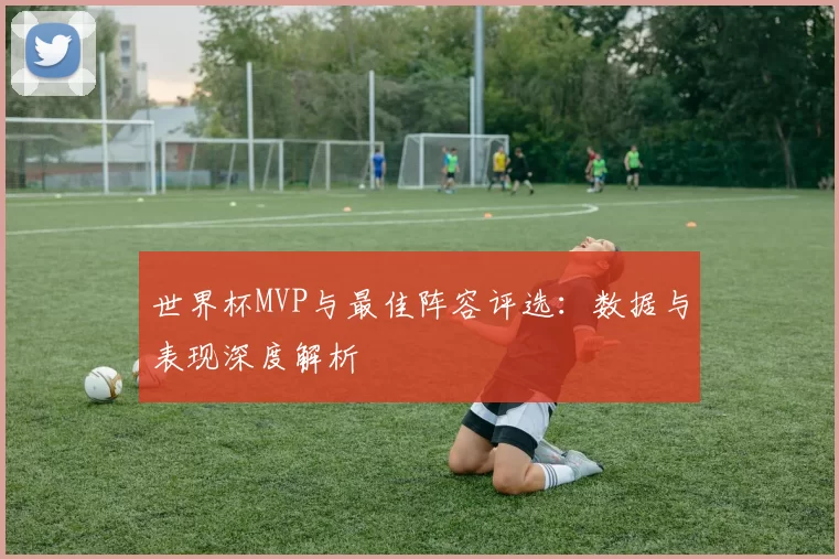 世界杯MVP与最佳阵容评选：数据与表现深度解析