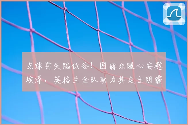 点球罚失陷低谷!图赫尔暖心安慰埃泽,英格兰全队助力其走出阴霾