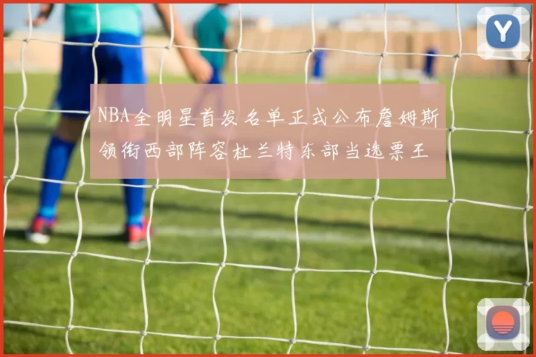 NBA全明星首发名单正式公布詹姆斯领衔西部阵容杜兰特东部当选票王