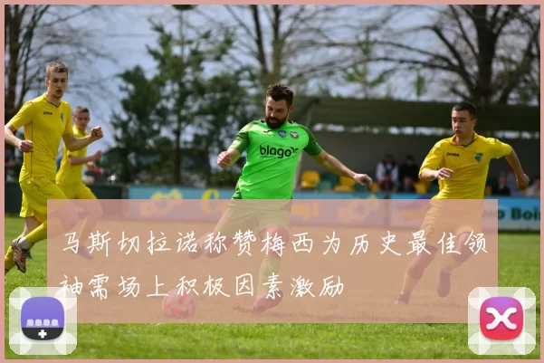 马斯切拉诺称赞梅西为历史最佳领袖需场上积极因素激励