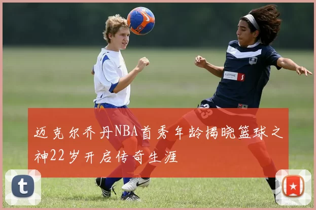 迈克尔乔丹NBA首秀年龄揭晓篮球之神22岁开启传奇生涯