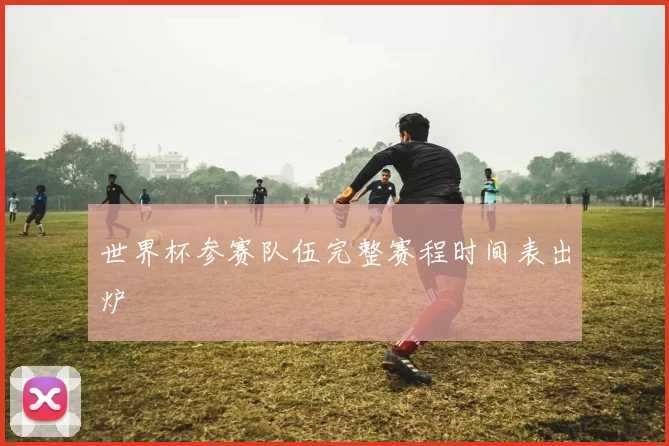 世界杯参赛队伍完整赛程时间表出炉