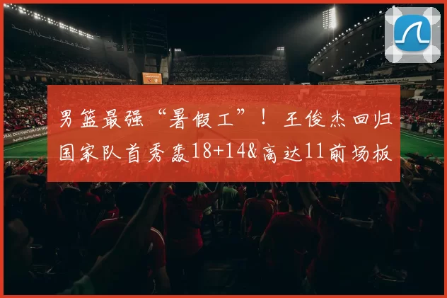 男篮最强“暑假工”！王俊杰回归国家队首秀轰18+14&高达11前场板