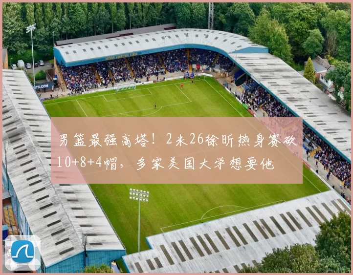 男篮最强高塔！2米26徐昕热身赛砍10+8+4帽，多家美国大学想要他