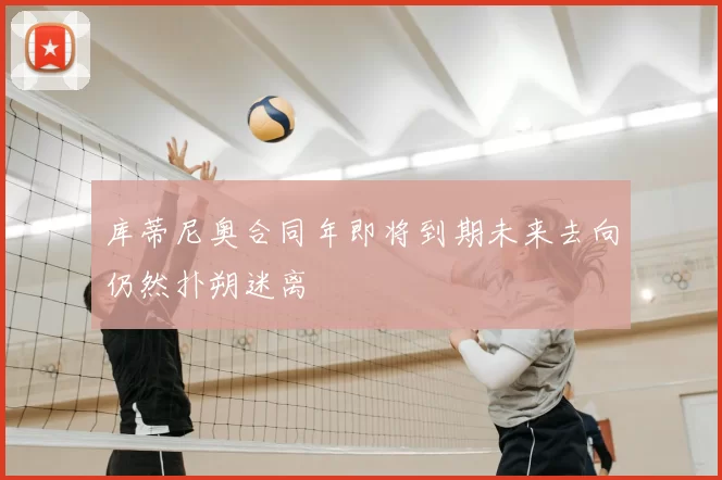 库蒂尼奥合同年即将到期未来去向仍然扑朔迷离