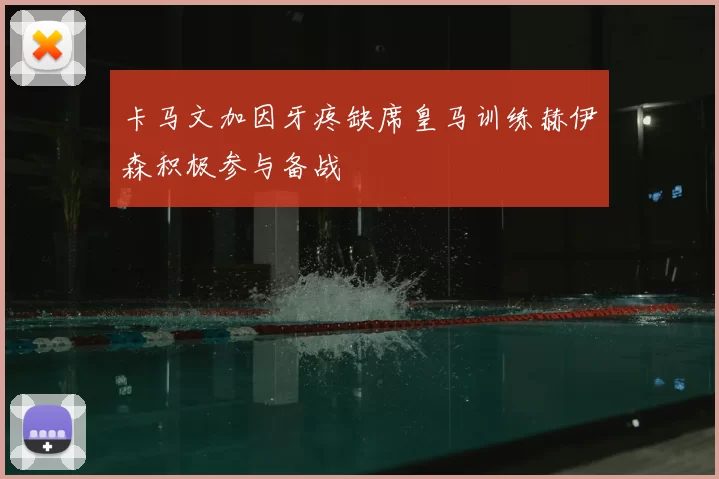 卡马文加因牙疼缺席皇马训练赫伊森积极参与备战