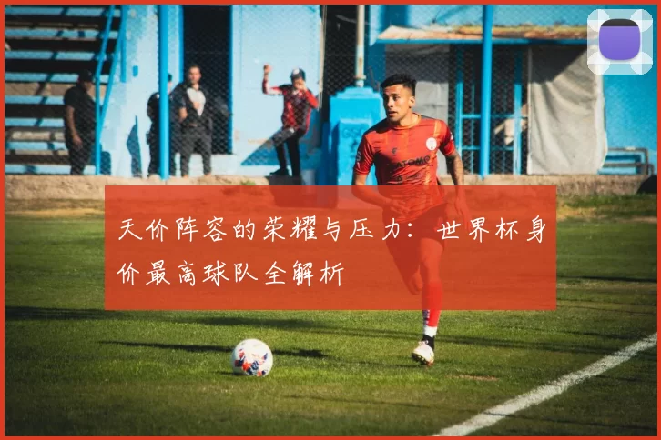 天价阵容的荣耀与压力：世界杯身价最高球队全解析