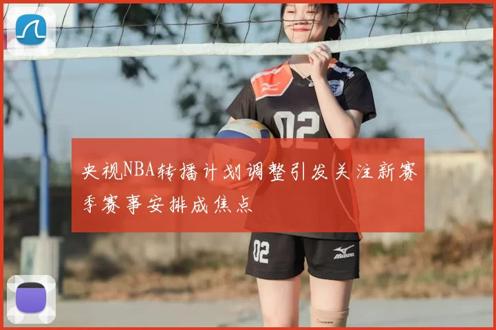 央视NBA转播计划调整引发关注新赛季赛事安排成焦点
