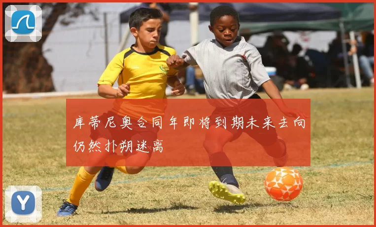 库蒂尼奥合同年即将到期未来去向仍然扑朔迷离