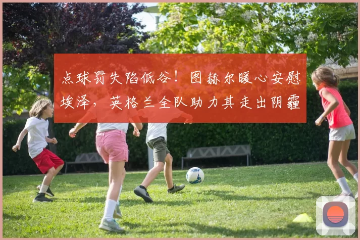 点球罚失陷低谷!图赫尔暖心安慰埃泽,英格兰全队助力其走出阴霾_球员_本赛季_赖斯