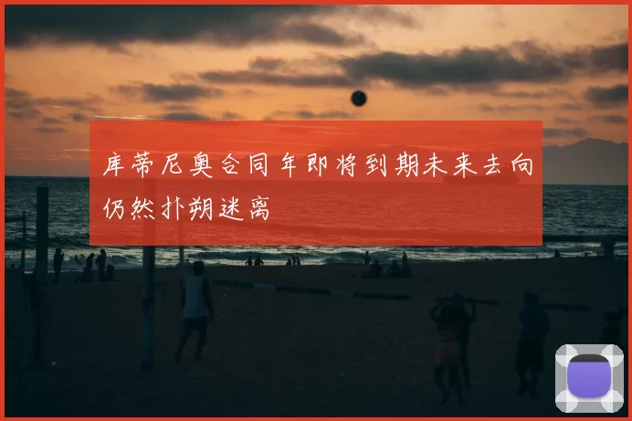 库蒂尼奥合同年即将到期未来去向仍然扑朔迷离