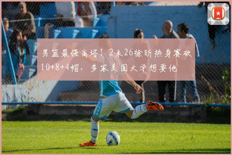 男篮最强高塔！2米26徐昕热身赛砍10+8+4帽，多家美国大学想要他