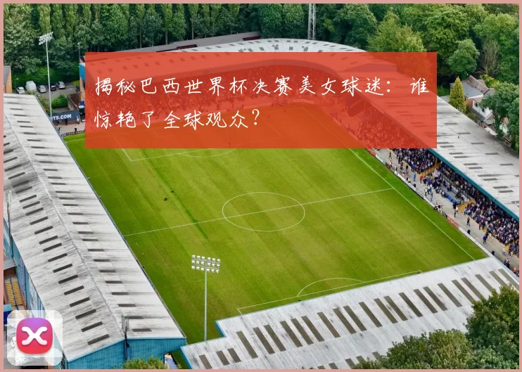 揭秘巴西世界杯决赛美女球迷:谁惊艳了全球观众?