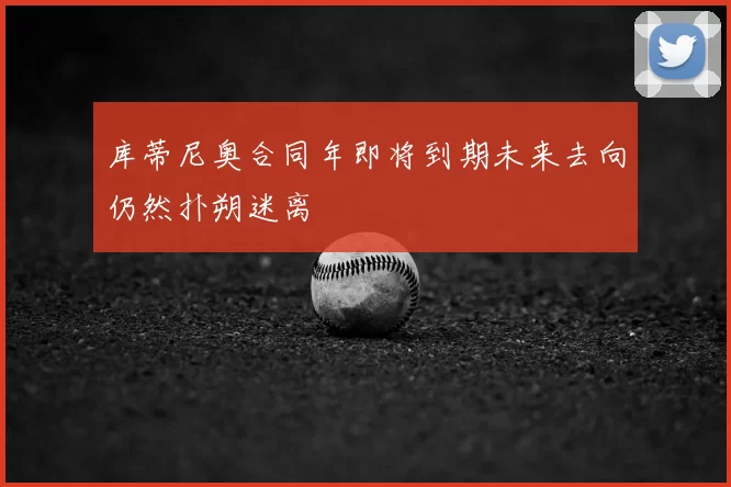 库蒂尼奥合同年即将到期未来去向仍然扑朔迷离