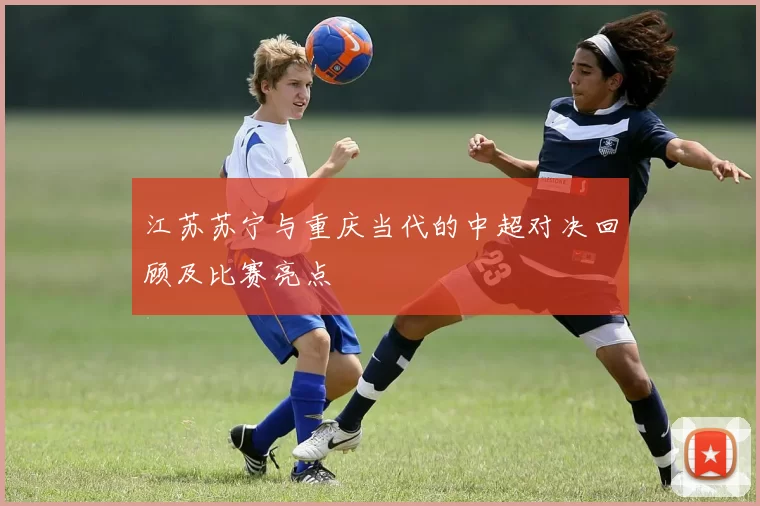 江苏苏宁与重庆当代的中超对决回顾及比赛亮点